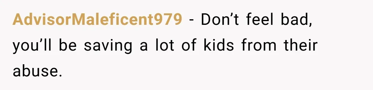 AdvisorMaleficent979 − Don’t feel bad, you’ll be saving a lot of kids from their abuse.