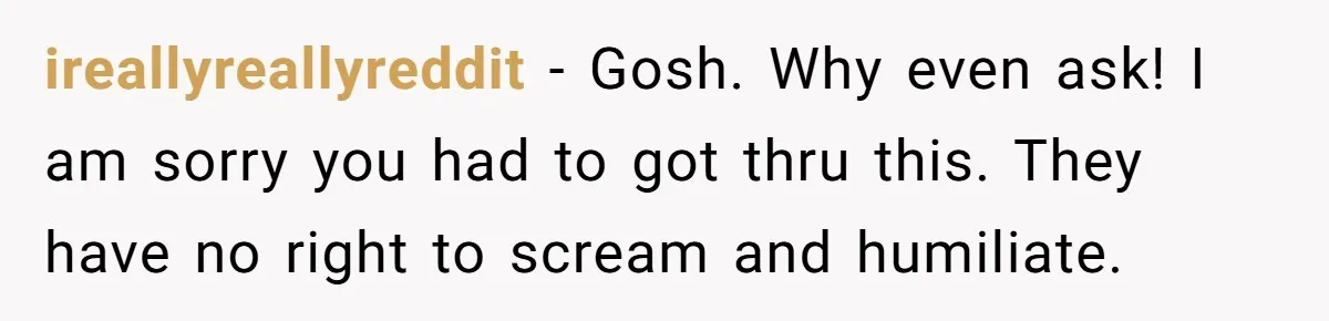 ireallyreallyreddit − Gosh. Why even ask! I am sorry you had to got thru this. They have no right to scream and humiliate.