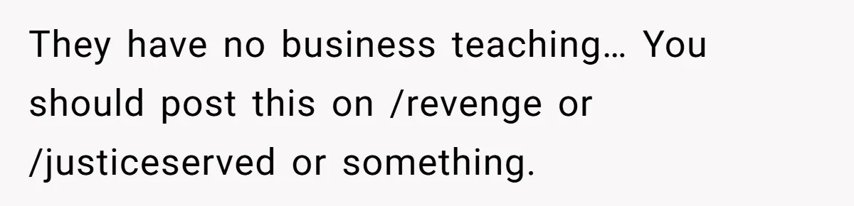 They have no business teaching… You should post this on /revenge or /justiceserved or something.