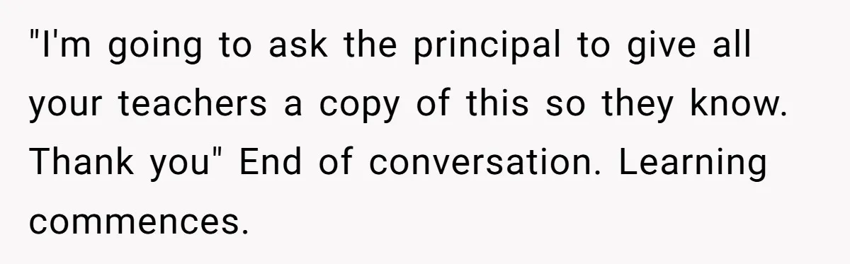 "I'm going to ask the principal to give all your teachers a copy of this so they know. Thank you" End of conversation. Learning commences.