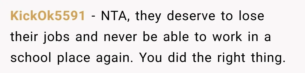 KickOk5591 − NTA, they deserve to lose their jobs and never be able to work in a school place again. You did the right thing.