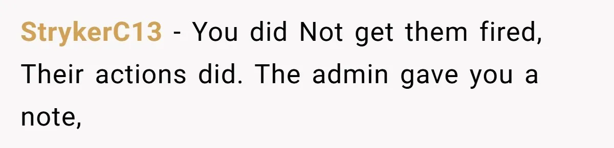 StrykerC13 − You did Not get them fired, Their actions did. The admin gave you a note,