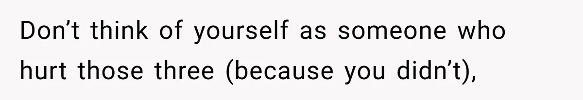 Don’t think of yourself as someone who hurt those three (because you didn’t),
