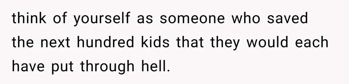 think of yourself as someone who saved the next hundred kids that they would each have put through hell.