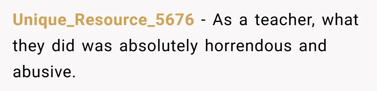 Unique_Resource_5676 − As a teacher, what they did was absolutely horrendous and abusive.