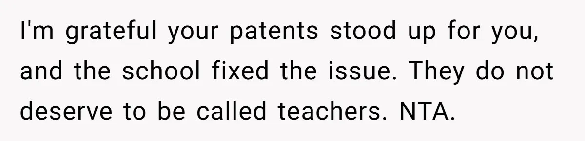 I'm grateful your patents stood up for you, and the school fixed the issue. They do not deserve to be called teachers. NTA.