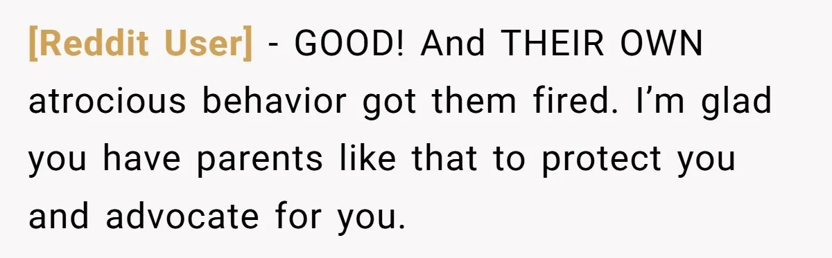 [Reddit User] − GOOD! And THEIR OWN atrocious behavior got them fired. I’m glad you have parents like that to protect you and advocate for you.