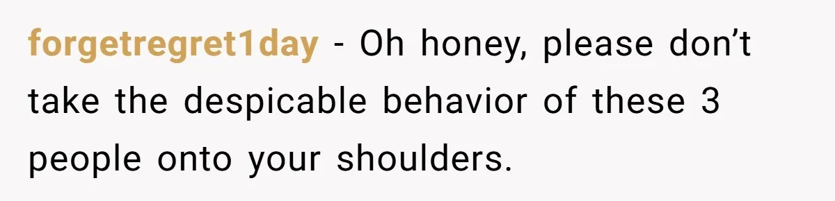 forgetregret1day − Oh honey, please don’t take the despicable behavior of these 3 people onto your shoulders.