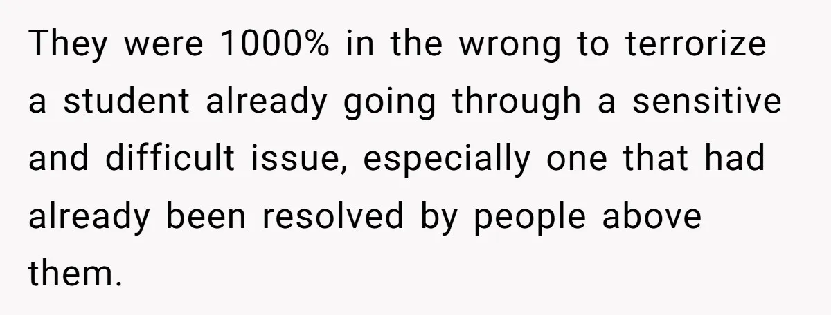 They were 1000% in the wrong to terrorize a student already going through a sensitive and difficult issue, especially one that had already been resolved by people above them.