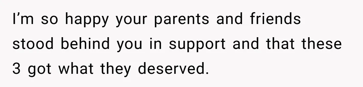 I’m so happy your parents and friends stood behind you in support and that these 3 got what they deserved.