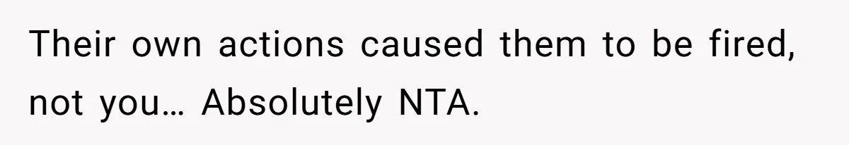 Their own actions caused them to be fired, not you… Absolutely NTA.