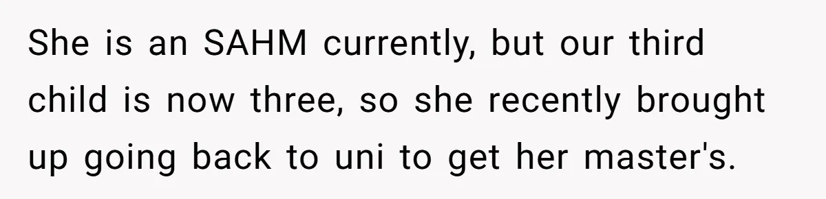 She is an SAHM currently, but our third child is now three, so she recently brought up going back to uni to get her master's.