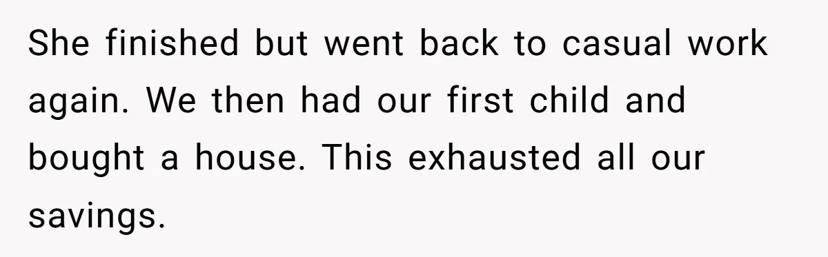 She finished but went back to casual work again. We then had our first child and bought a house. This exhausted all our savings.