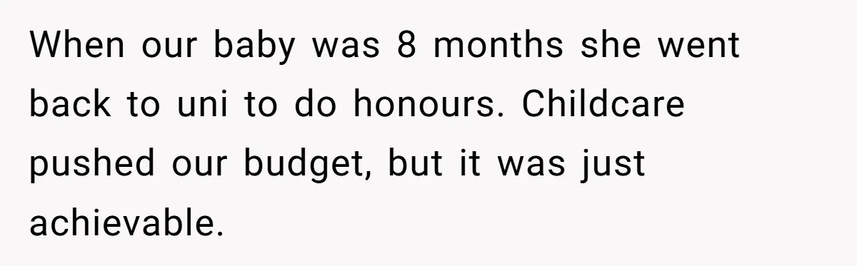 When our baby was 8 months she went back to uni to do honours. Childcare pushed our budget, but it was just achievable.
