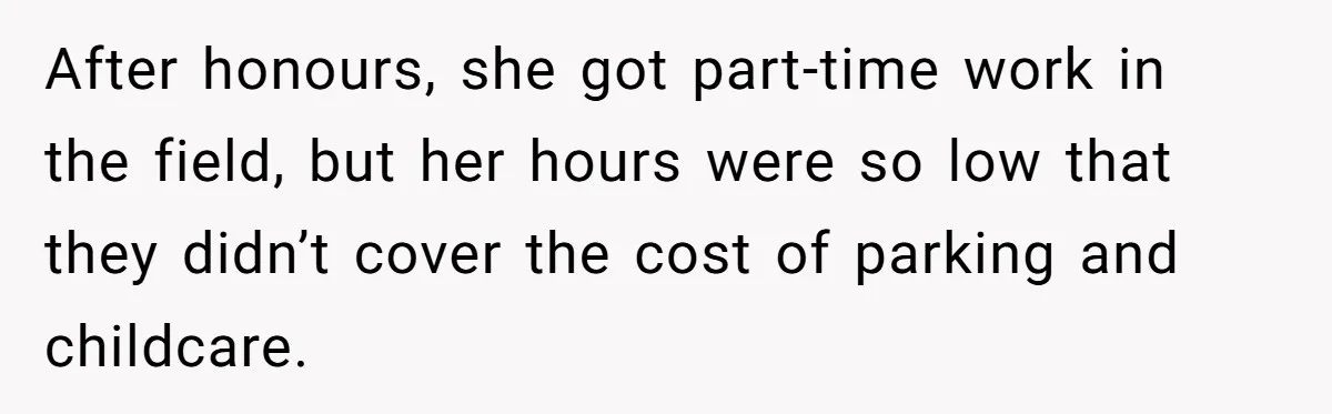 After honours, she got part-time work in the field, but her hours were so low that they didn’t cover the cost of parking and childcare.