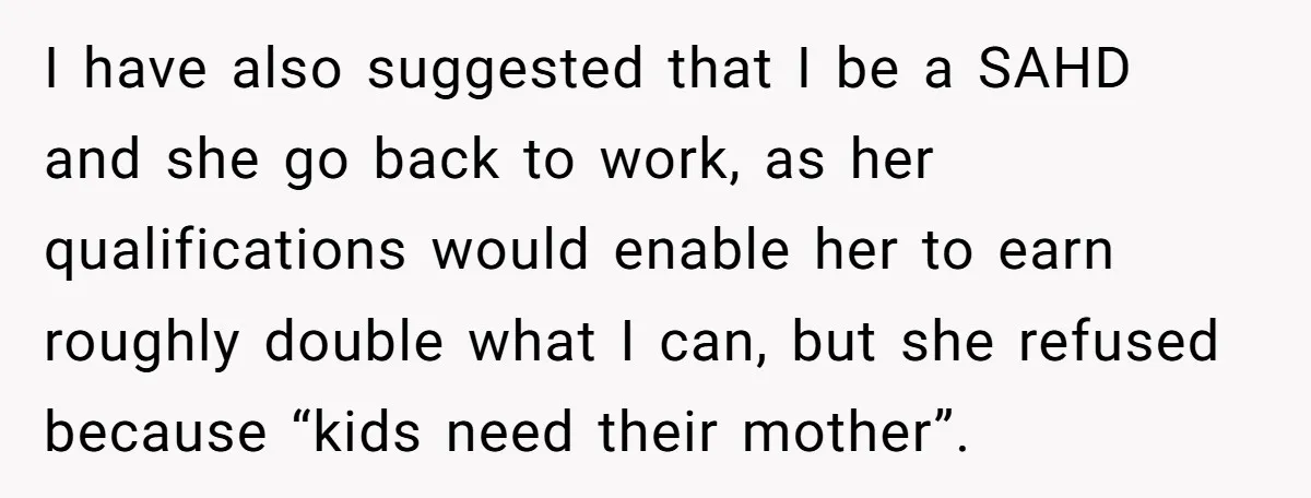 I have also suggested that I be a SAHD and she go back to work, as her qualifications would enable her to earn roughly double what I can, but she...