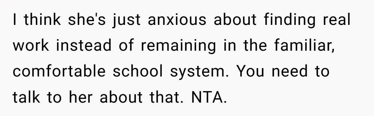 I think she's just anxious about finding real work instead of remaining in the familiar, comfortable school system. You need to talk to her about that. NTA.