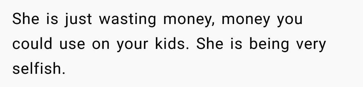She is just wasting money, money you could use on your kids. She is being very selfish.