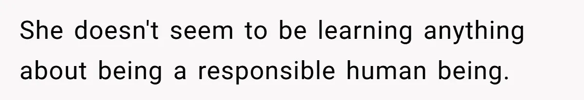 She doesn't seem to be learning anything about being a responsible human being.