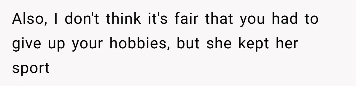 Also, I don't think it's fair that you had to give up your hobbies, but she kept her sport