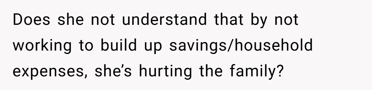 Does she not understand that by not working to build up savings/household expenses, she’s hurting the family?