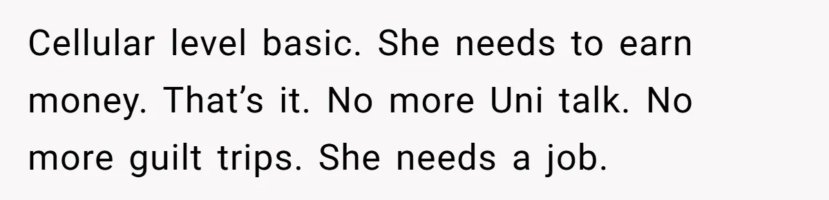 Cellular level basic. She needs to earn money. That’s it. No more Uni talk. No more guilt trips. She needs a job.