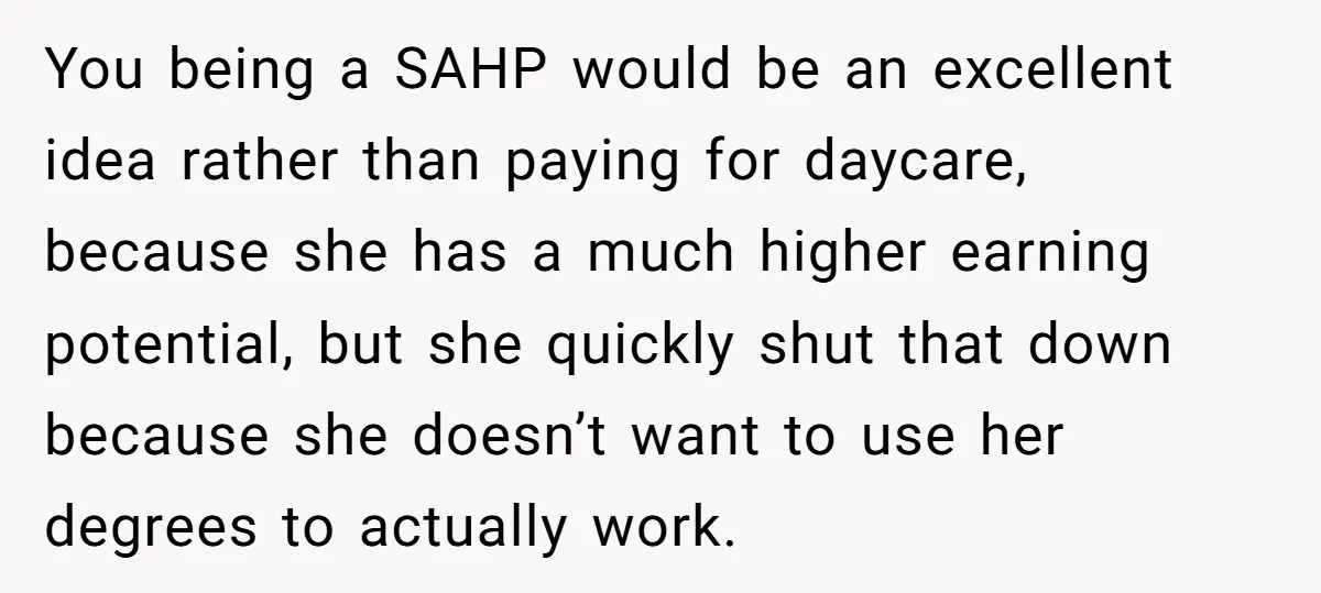 You being a SAHP would be an excellent idea rather than paying for daycare, because she has a much higher earning potential, but she quickly shut that down because she...