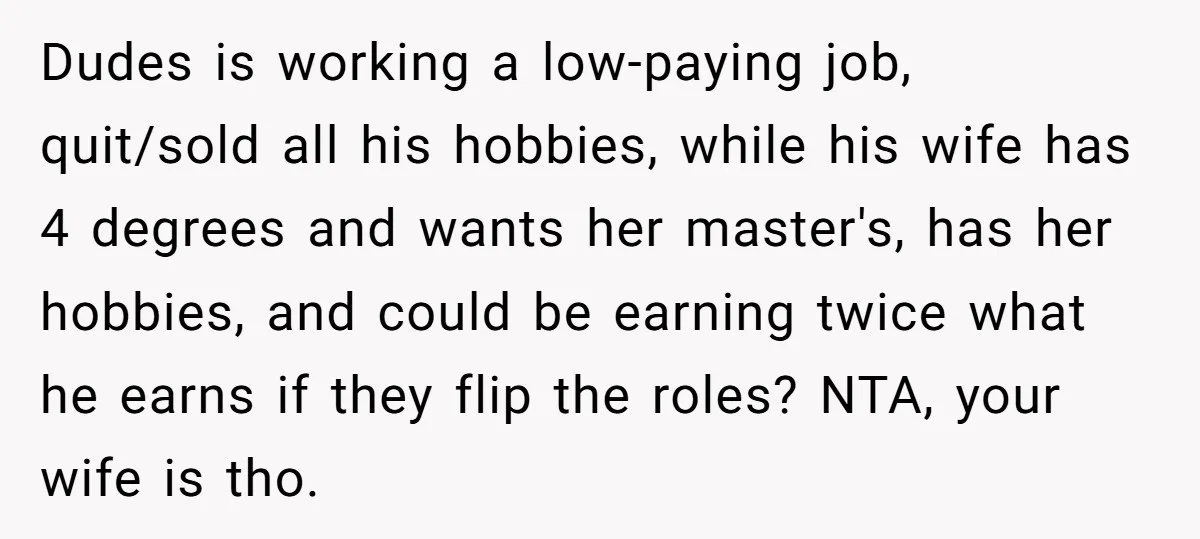 Dudes is working a low-paying job, quit/sold all his hobbies, while his wife has 4 degrees and wants her master's, has her hobbies, and could be earning twice what he...