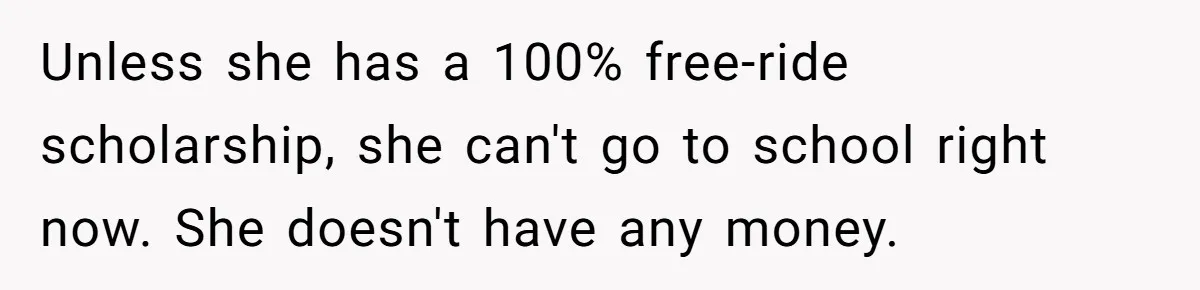 Unless she has a 100% free-ride scholarship, she can't go to school right now. She doesn't have any money.