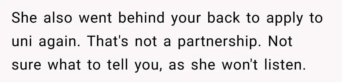 She also went behind your back to apply to uni again. That's not a partnership. Not sure what to tell you, as she won't listen.