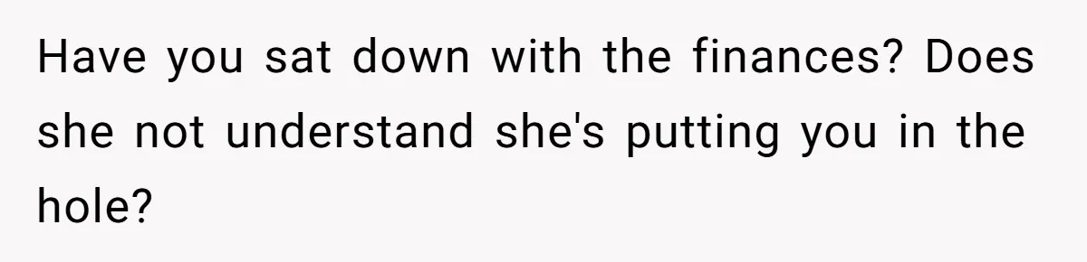 Have you sat down with the finances? Does she not understand she's putting you in the hole?