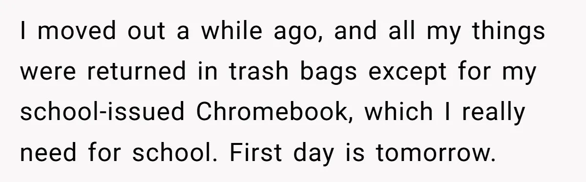 I moved out a while ago, and all my things were returned in trash bags except for my school-issued Chromebook, which I really need for school. First day is tomorrow.