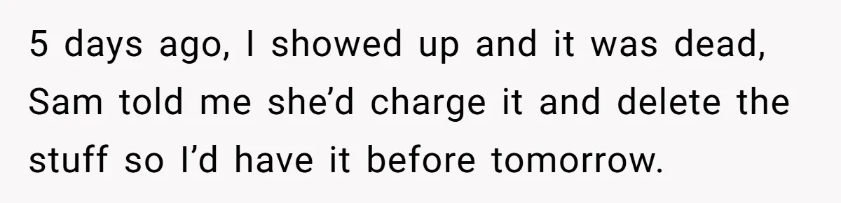 5 days ago, I showed up and it was dead, Sam told me she’d charge it and delete the stuff so I’d have it before tomorrow.