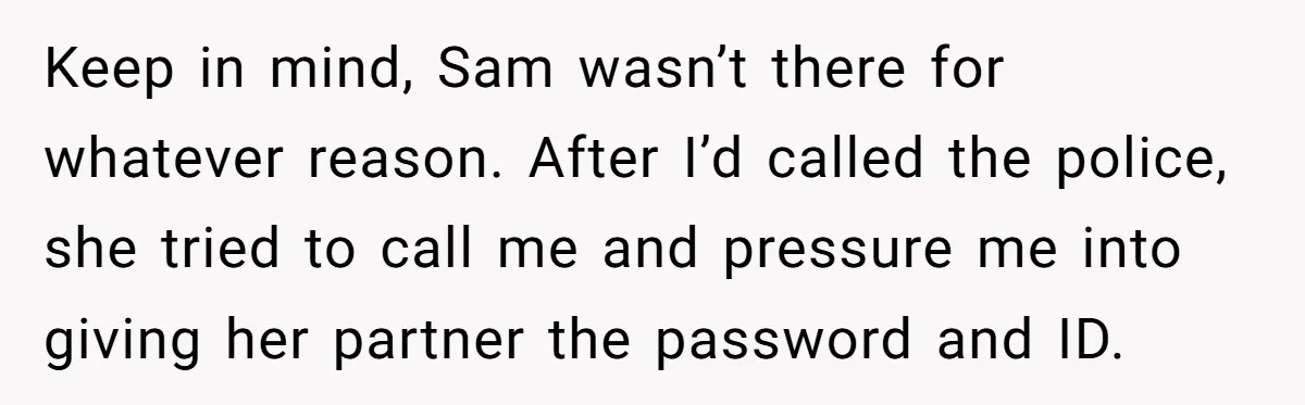 Keep in mind, Sam wasn’t there for whatever reason. After I’d called the police, she tried to call me and pressure me into giving her partner the password and ID.