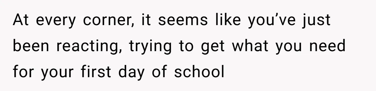 At every corner, it seems like you’ve just been reacting, trying to get what you need for your first day of school