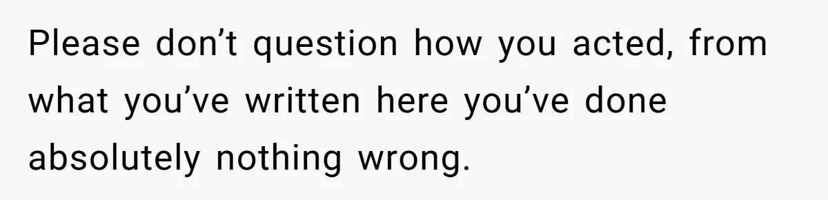 Please don’t question how you acted, from what you’ve written here you’ve done absolutely nothing wrong.