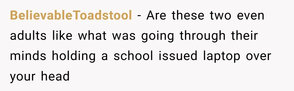 BelievableToadstool − Are these two even adults like what was going through their minds holding a school issued laptop over your head