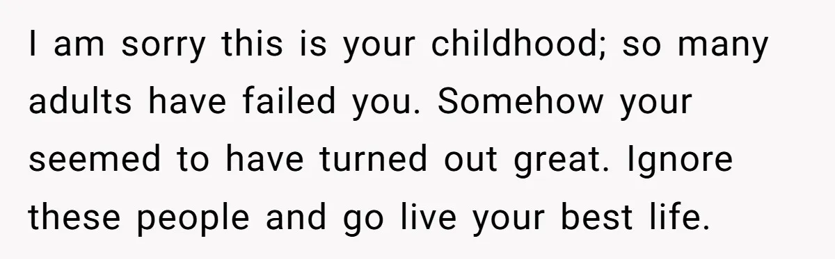 I am sorry this is your childhood; so many adults have failed you. Somehow your seemed to have turned out great. Ignore these people and go live your best life.