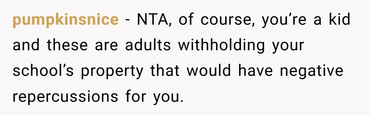 pumpkinsnice − NTA, of course, you’re a kid and these are adults withholding your school’s property that would have negative repercussions for you.