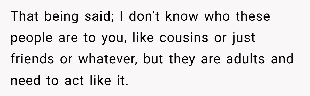 That being said; I don’t know who these people are to you, like cousins or just friends or whatever, but they are adults and need to act like it.