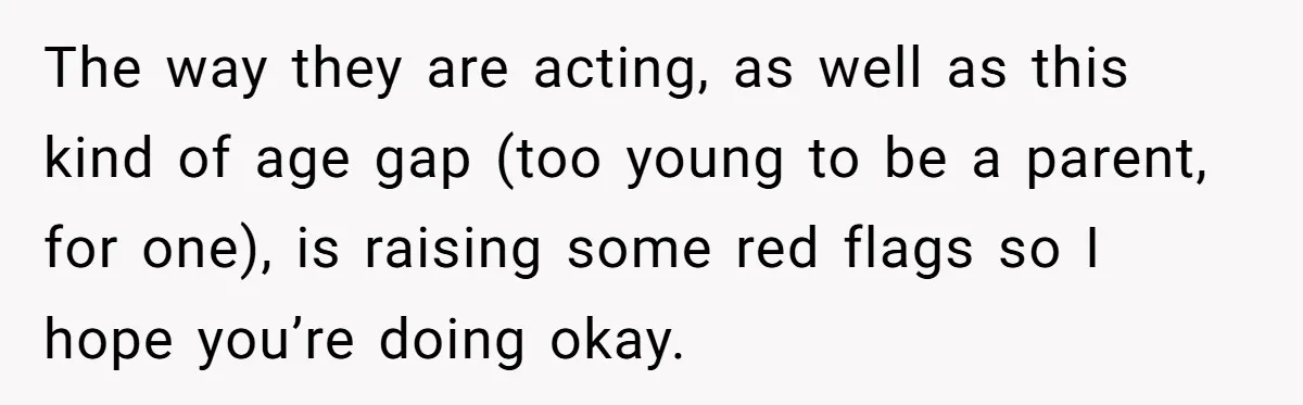 The way they are acting, as well as this kind of age gap (too young to be a parent, for one), is raising some red flags so I hope you’re...