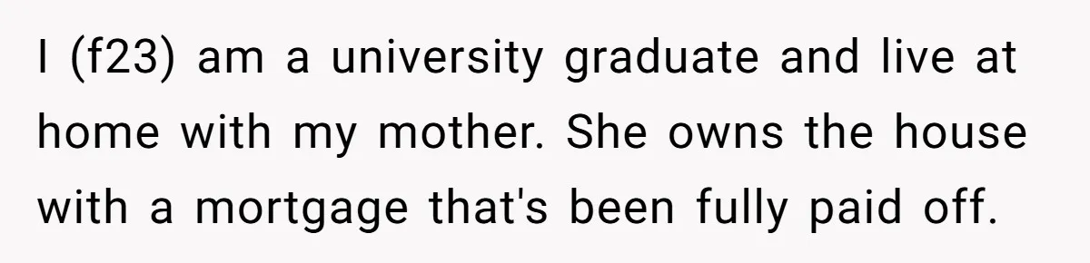 I (f23) am a university graduate and live at home with my mother. She owns the house with a mortgage that's been fully paid off.