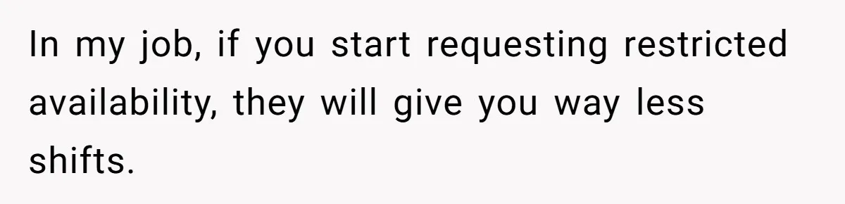 In my job, if you start requesting restricted availability, they will give you way less shifts.