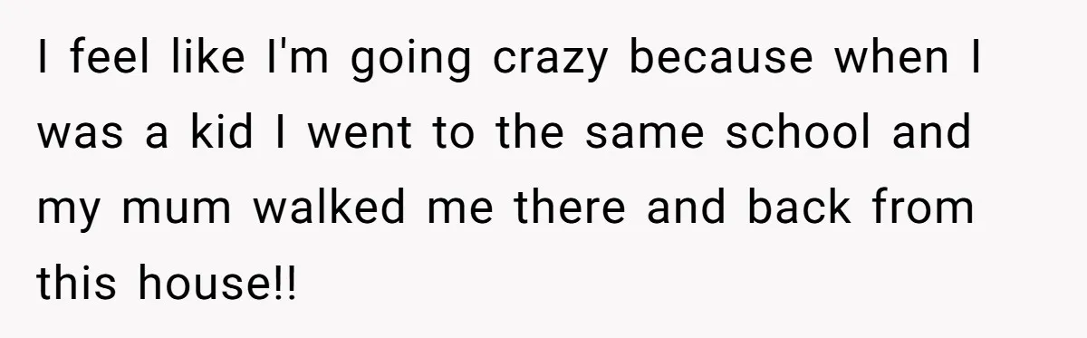 I feel like I'm going crazy because when I was a kid I went to the same school and my mum walked me there and back from this house!!