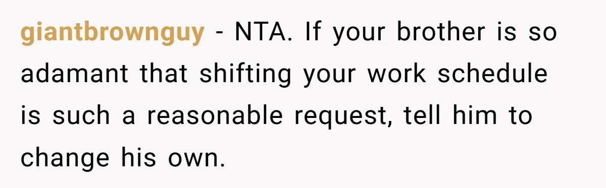 giantbrownguy − NTA. If your brother is so adamant that shifting your work schedule is such a reasonable request, tell him to change his own.
