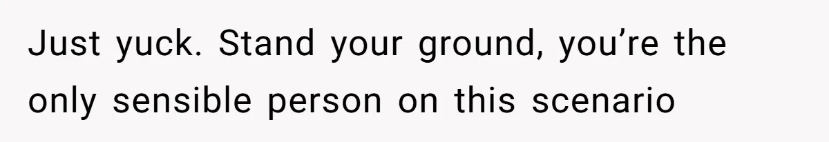 Just yuck. Stand your ground, you’re the only sensible person on this scenario