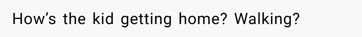 How’s the kid getting home? Walking?