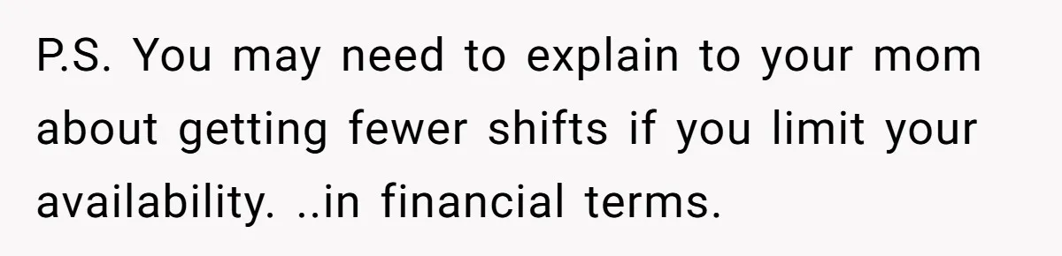 P.S. You may need to explain to your mom about getting fewer shifts if you limit your availability. ..in financial terms.