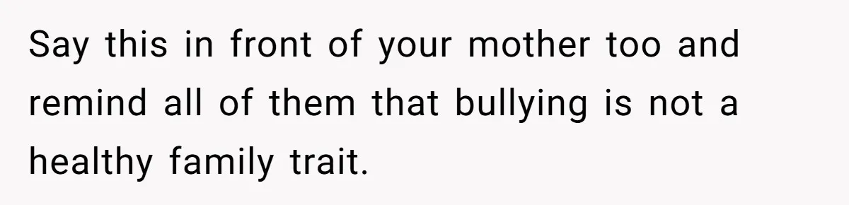 Say this in front of your mother too and remind all of them that bullying is not a healthy family trait.
