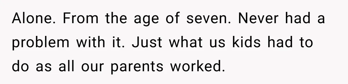 Alone. From the age of seven. Never had a problem with it. Just what us kids had to do as all our parents worked.